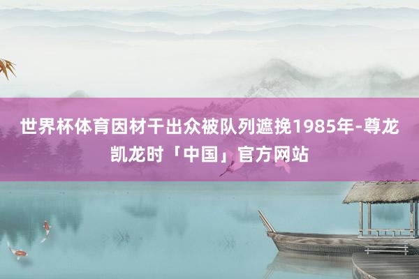 世界杯体育因材干出众被队列遮挽1985年-尊龙凯龙时「中国」官方网站