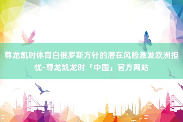 尊龙凯时体育白俄罗斯方针的潜在风险激发欧洲担忧-尊龙凯龙时「中国」官方网站