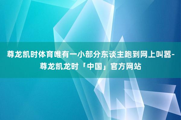 尊龙凯时体育唯有一小部分东谈主跑到网上叫嚣-尊龙凯龙时「中国」官方网站