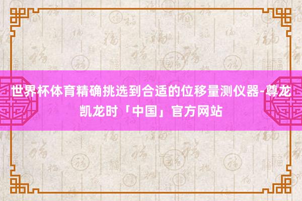 世界杯体育精确挑选到合适的位移量测仪器-尊龙凯龙时「中国」官方网站