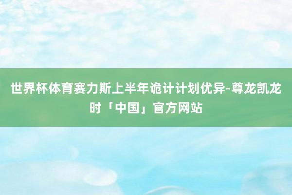 世界杯体育赛力斯上半年诡计计划优异-尊龙凯龙时「中国」官方网站