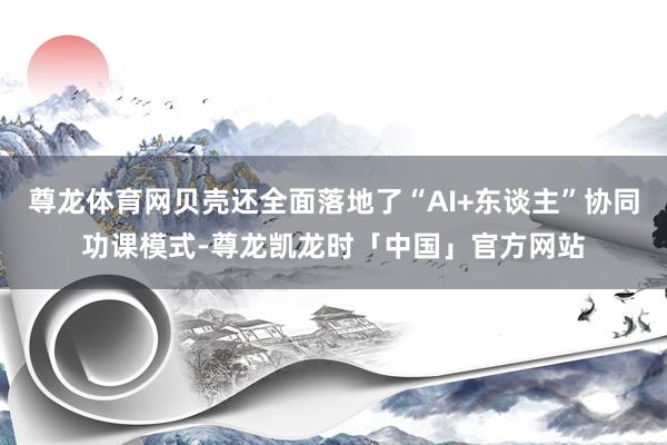 尊龙体育网贝壳还全面落地了“AI+东谈主”协同功课模式-尊龙凯龙时「中国」官方网站