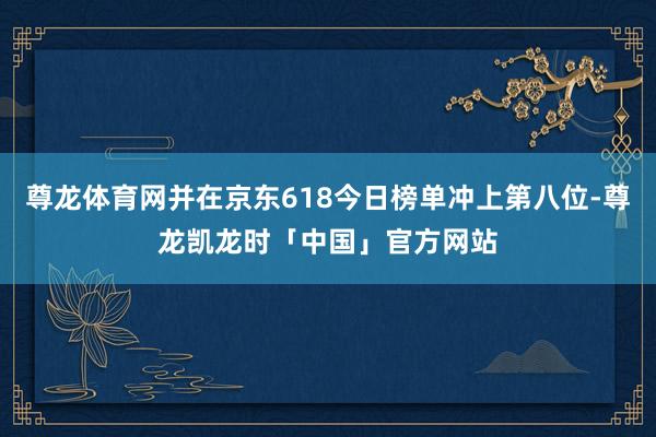 尊龙体育网并在京东618今日榜单冲上第八位-尊龙凯龙时「中国」官方网站