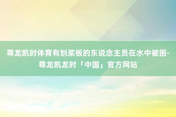 尊龙凯时体育有划桨板的东说念主员在水中被困-尊龙凯龙时「中国」官方网站