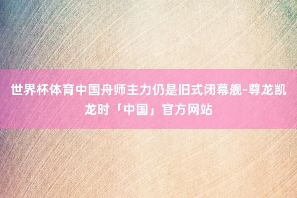 世界杯体育中国舟师主力仍是旧式闭幕舰-尊龙凯龙时「中国」官方网站