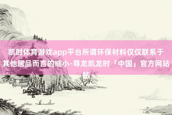 凯时体育游戏app平台所谓环保材料仅仅联系于其他居品而言的缩小-尊龙凯龙时「中国」官方网站