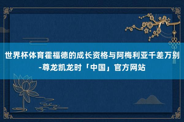 世界杯体育霍福德的成长资格与阿梅利亚千差万别-尊龙凯龙时「中国」官方网站