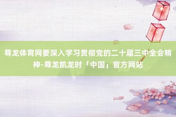 尊龙体育网要深入学习贯彻党的二十届三中全会精神-尊龙凯龙时「中国」官方网站