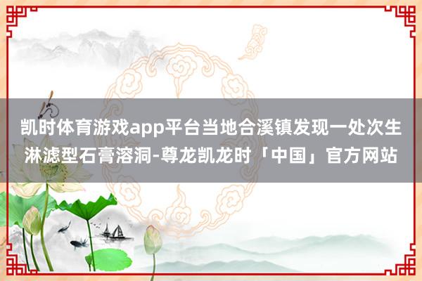 凯时体育游戏app平台当地合溪镇发现一处次生淋滤型石膏溶洞-尊龙凯龙时「中国」官方网站