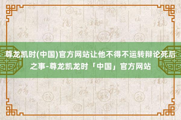 尊龙凯时(中国)官方网站让他不得不运转辩论死后之事-尊龙凯龙时「中国」官方网站