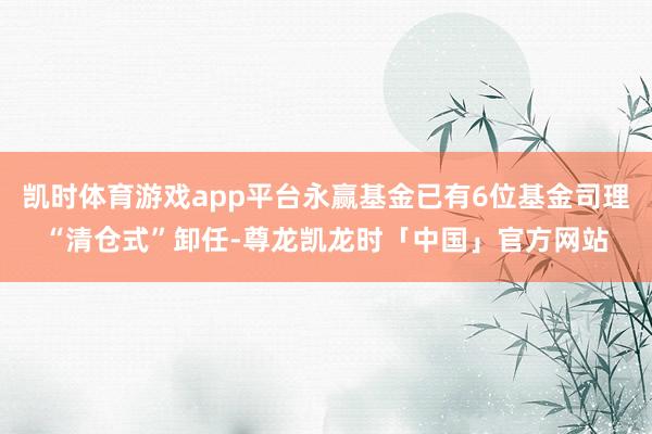 凯时体育游戏app平台永赢基金已有6位基金司理“清仓式”卸任-尊龙凯龙时「中国」官方网站