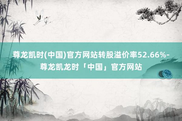 尊龙凯时(中国)官方网站转股溢价率52.66%-尊龙凯龙时「中国」官方网站