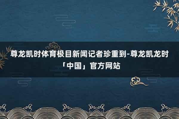 尊龙凯时体育 极目新闻记者珍重到-尊龙凯龙时「中国」官方网站