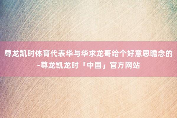 尊龙凯时体育代表华与华求龙哥给个好意思瞻念的-尊龙凯龙时「中国」官方网站