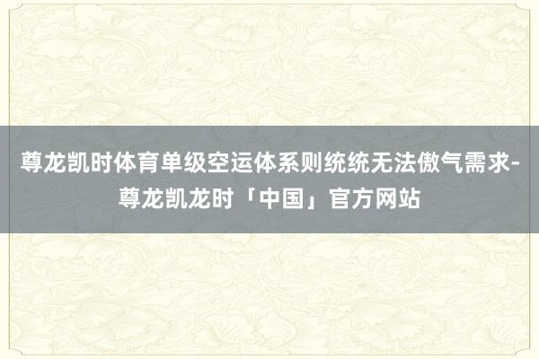 尊龙凯时体育单级空运体系则统统无法傲气需求-尊龙凯龙时「中国」官方网站