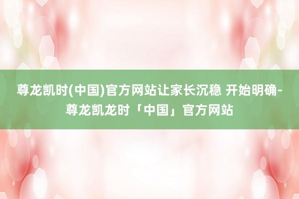 尊龙凯时(中国)官方网站让家长沉稳 开始明确-尊龙凯龙时「中国」官方网站