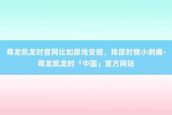 尊龙凯龙时官网比如尿线变细、排尿时微小刺痛-尊龙凯龙时「中国」官方网站