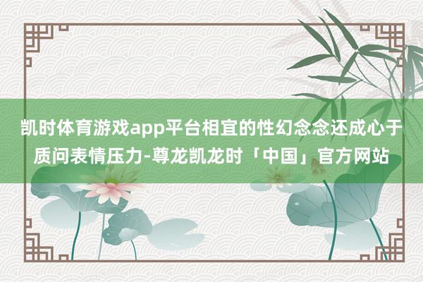 凯时体育游戏app平台相宜的性幻念念还成心于质问表情压力-尊龙凯龙时「中国」官方网站