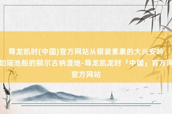 尊龙凯时(中国)官方网站从银装素裹的大兴安岭、如瑶池般的额尔古纳湿地-尊龙凯龙时「中国」官方网站