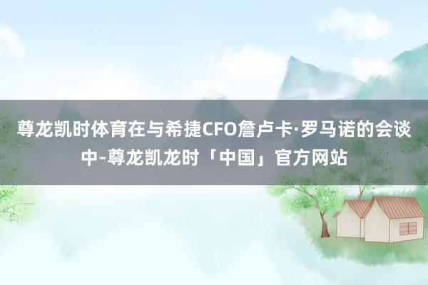 尊龙凯时体育在与希捷CFO詹卢卡·罗马诺的会谈中-尊龙凯龙时「中国」官方网站
