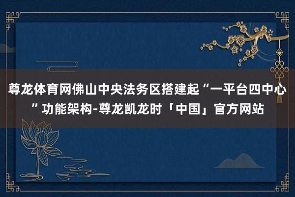 尊龙体育网佛山中央法务区搭建起“一平台四中心”功能架构-尊龙凯龙时「中国」官方网站