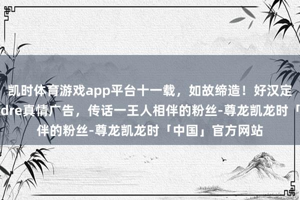 凯时体育游戏app平台十一载，如故缔造！好汉定约工作选手Flandre真情广告，传话一王人相伴的粉丝-尊龙凯龙时「中国」官方网站